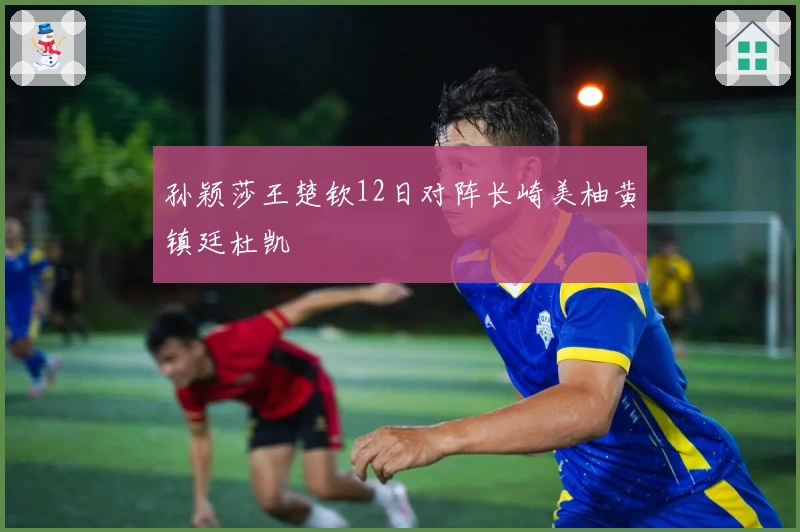 孙颖莎王楚钦12日对阵长崎美柚黄镇廷杜凯琹