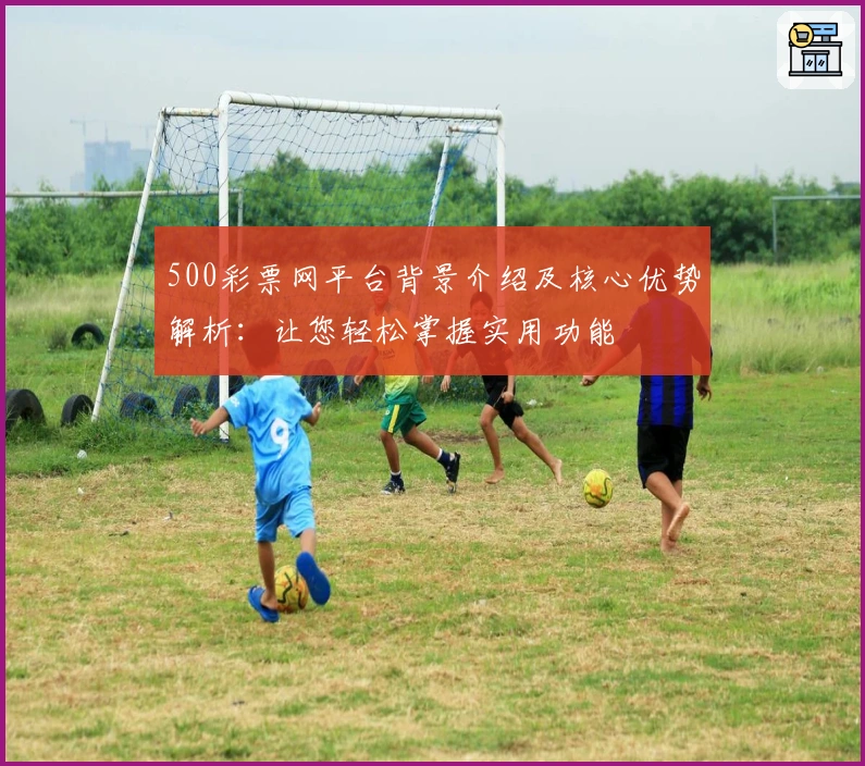 500彩票网平台背景介绍及核心优势解析：让您轻松掌握实用功能