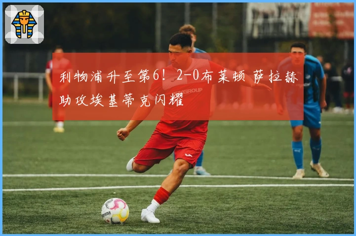 利物浦升至第6！2-0布莱顿 萨拉赫助攻埃基蒂克闪耀