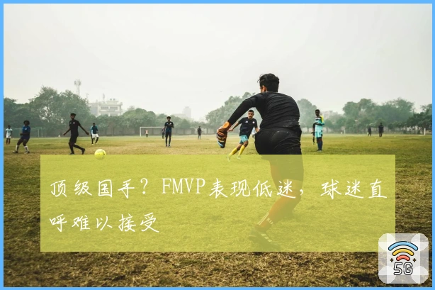 顶级国手?FMVP表现低迷,球迷直呼难以接受