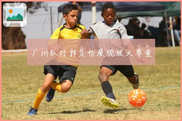 广州队对郭艾伦展现极大尊重