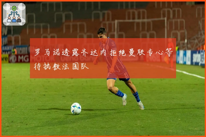 罗马诺透露齐达内拒绝曼联专心等待执教法国队