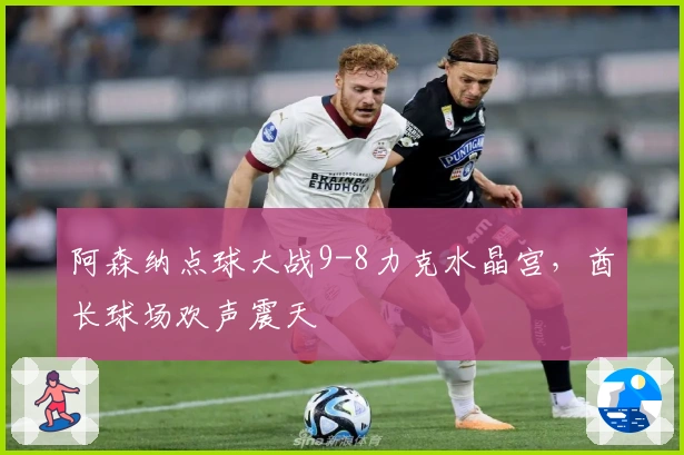 阿森纳点球大战9-8力克水晶宫，酋长球场欢声震天