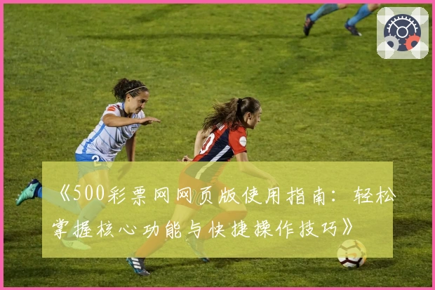 《500彩票网网页版使用指南:轻松掌握核心功能与快捷操作技巧》
