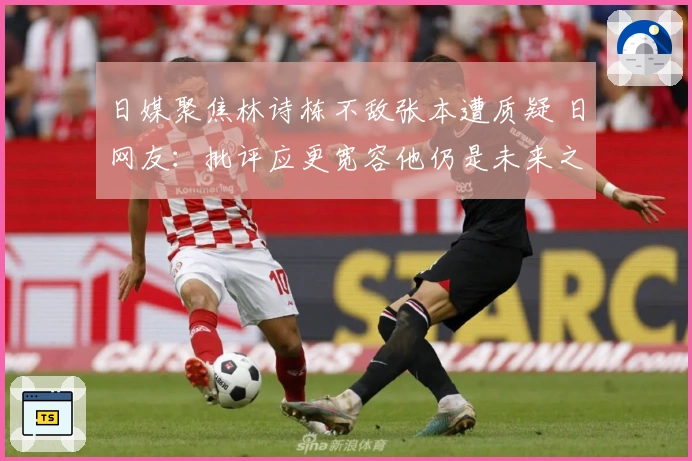 日媒聚焦林诗栋不敌张本遭质疑 日网友：批评应更宽容他仍是未来之星