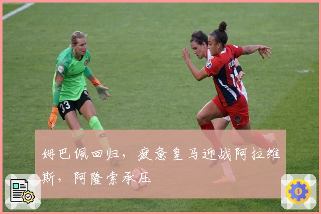 姆巴佩回归，疲惫皇马迎战阿拉维斯，阿隆索承压