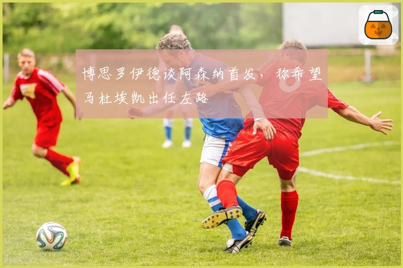 博思罗伊德谈阿森纳首发,称希望马杜埃凯出任左路
