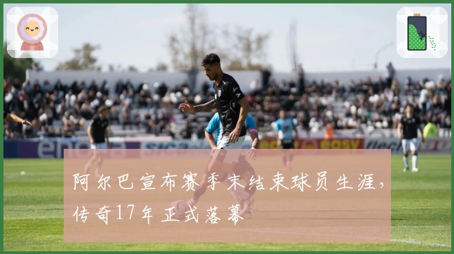 阿尔巴宣布赛季末结束球员生涯，传奇17年正式落幕