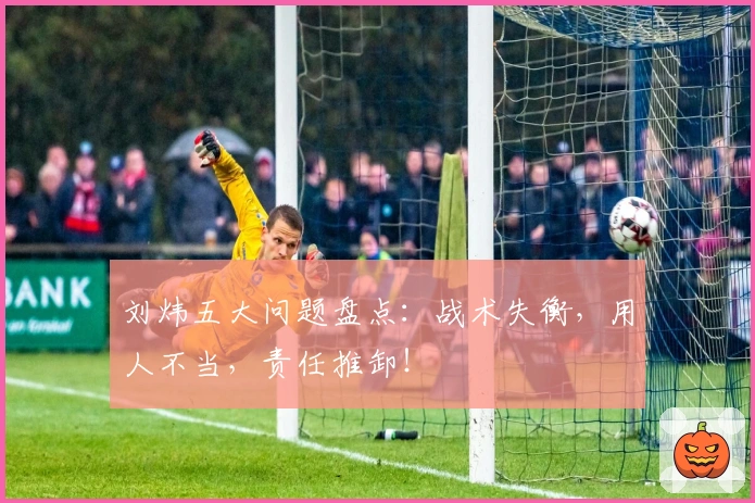 刘炜五大问题盘点：战术失衡，用人不当，责任推卸！