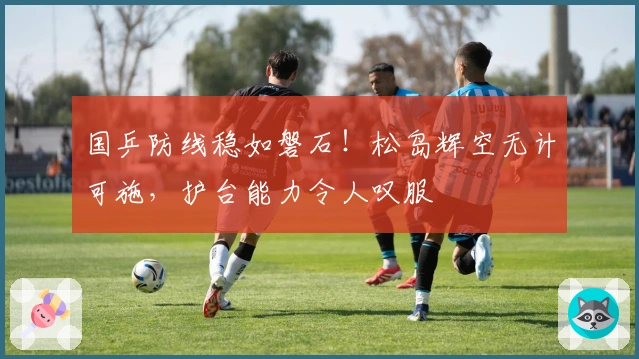 国乒防线稳如磐石!松岛辉空无计可施,护台能力令人叹服