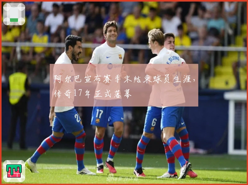 阿尔巴宣布赛季末结束球员生涯，传奇17年正式落幕