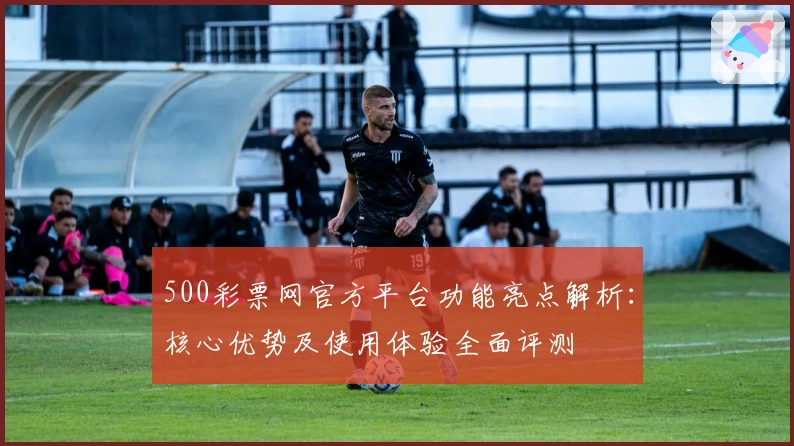 500彩票网官方平台功能亮点解析：核心优势及使用体验全面评测