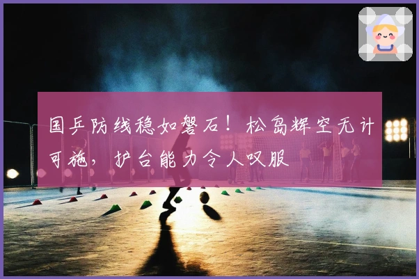 国乒防线稳如磐石！松岛辉空无计可施，护台能力令人叹服