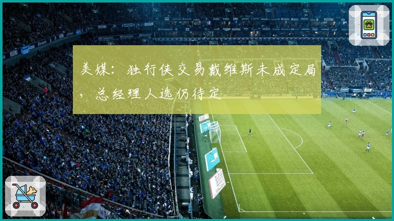 美媒：独行侠交易戴维斯未成定局，总经理人选仍待定